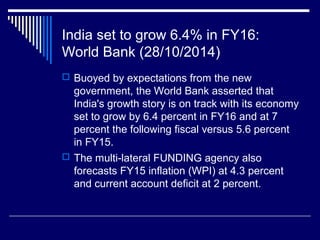 India set to grow 6.4% in FY16:
World Bank (28/10/2014)
 Buoyed by expectations from the new
government, the World Bank asserted that
India's growth story is on track with its economy
set to grow by 6.4 percent in FY16 and at 7
percent the following fiscal versus 5.6 percent
in FY15.
 The multi-lateral FUNDING agency also
forecasts FY15 inflation (WPI) at 4.3 percent
and current account deficit at 2 percent.
 