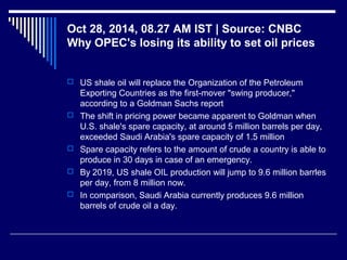 Oct 28, 2014, 08.27 AM IST | Source: CNBC
Why OPEC's losing its ability to set oil prices
 US shale oil will replace the Organization of the Petroleum
Exporting Countries as the first-mover "swing producer,"
according to a Goldman Sachs report
 The shift in pricing power became apparent to Goldman when
U.S. shale's spare capacity, at around 5 million barrels per day,
exceeded Saudi Arabia's spare capacity of 1.5 million
 Spare capacity refers to the amount of crude a country is able to
produce in 30 days in case of an emergency.
 By 2019, US shale OIL production will jump to 9.6 million barrles
per day, from 8 million now.
 In comparison, Saudi Arabia currently produces 9.6 million
barrels of crude oil a day.
 