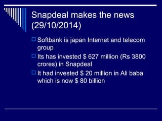 Snapdeal makes the news
(29/10/2014)
 Softbank is japan Internet and telecom
group
 Its has invested $ 627 million (Rs 3800
crores) in Snapdeal
 It had invested $ 20 million in Ali baba
which is now $ 80 billion
 