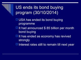 US ends its bond buying
program (30/10/2014)
 USA has ended its bond buying
programme
 It had announced $ 85 billion per month
bond buying
 It has ended as economy has revived
strongly
 Interest rates still to remain till next year
 