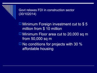 Govt relaxes FDI in construction sector
(30/102014)
 Minimum Foreign investment cut to $ 5
million from $ 10 million
 Minimum Floor area cut to 20,000 sq m
from 50,000 sq m
 No conditions for projects with 30 %
affordable housing
 
