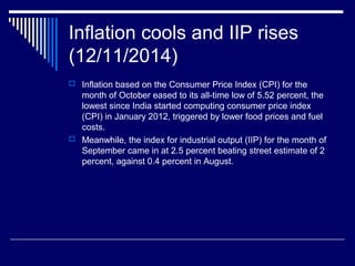 Inflation cools and IIP rises
(12/11/2014)
 Inflation based on the Consumer Price Index (CPI) for the
month of October eased to its all-time low of 5.52 percent, the
lowest since India started computing consumer price index
(CPI) in January 2012, triggered by lower food prices and fuel
costs.
 Meanwhile, the index for industrial output (IIP) for the month of
September came in at 2.5 percent beating street estimate of 2
percent, against 0.4 percent in August.
 
