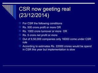 CSR now geeting real
(23/12/2014)
 For CSR the following conditions
 Rs. 500 crore profit or more OR
 Rs. 1000 crore turnover or more OR
 Rs. 5 crore net profit or more
 Out of 9,50,000 companies only 16000 come under CSR
rule
 According to estimates Rs. 22000 crores would be spend
in CSR this year but implementation is slow
 