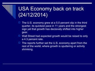 USA Economy back on track
(24/12/2014)
 The U.S. economy grew at a 5.0 percent clip in the third
quarter, its quickest pace in 11 years and the strongest
sign yet that growth has decisively shifted into higher
gear.
 Wall Street had expected growth would be raised to only
a 4.3 percent rate.
 The reports further set the U.S. economy apart from the
rest of the world, where growth is sputtering or activity
shrinking.
 