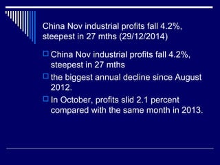 China Nov industrial profits fall 4.2%,
steepest in 27 mths (29/12/2014)
 China Nov industrial profits fall 4.2%,
steepest in 27 mths
 the biggest annual decline since August
2012.
 In October, profits slid 2.1 percent
compared with the same month in 2013.
 