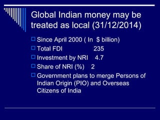Global Indian money may be
treated as local (31/12/2014)
 Since April 2000 ( In $ billion)
 Total FDI 235
 Investment by NRI 4.7
 Share of NRI (%) 2
 Government plans to merge Persons of
Indian Origin (PIO) and Overseas
Citizens of India
 