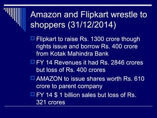 Amazon and Flipkart wrestle to
shoppers (31/12/2014)
 Flipkart to raise Rs. 1300 crore though
rights issue and borrow Rs. 400 crore
from Kotak Mahindra Bank
 FY 14 Revenues it had Rs. 2846 crores
but loss of Rs. 400 crores
 AMAZON to issue shares worth Rs. 610
crore to parent company
 FY 14 $ 1 billion sales but loss of Rs.
321 crores
 