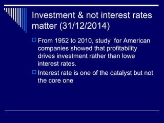 Investment & not interest rates
matter (31/12/2014)
 From 1952 to 2010, study for American
companies showed that profitability
drives investment rather than lowe
interest rates.
 Interest rate is one of the catalyst but not
the core one
 
