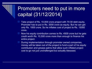 Promoters need to put in more
capital (31/12/2014)
 Take project of Rs. 10,000 crore project with 70:30 debt equity.
Promoter has to put in Rs. 3000 crore as equity. But he can get
only Rs. 1000 crore. So he inflates cost of project to Rs. 15000
crore.
 Now his equity contribution comes to Rs. 4500 crore but he gets
credit worth Rs. 10,500 crore more than enough to finance his
entire project.
 During implementation through promoter owned companies,
money will be taken out of the project to fund a part of his equity
contribution and grease palms that allow such inflated project
cost to go not just unchallenged but actually blesssed.
 