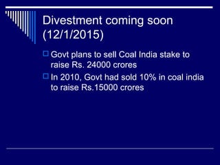 Divestment coming soon
(12/1/2015)
 Govt plans to sell Coal India stake to
raise Rs. 24000 crores
 In 2010, Govt had sold 10% in coal india
to raise Rs.15000 crores
 