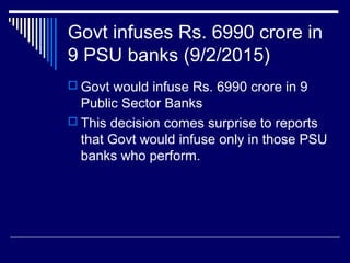 Govt infuses Rs. 6990 crore in
9 PSU banks (9/2/2015)
 Govt would infuse Rs. 6990 crore in 9
Public Sector Banks
 This decision comes surprise to reports
that Govt would infuse only in those PSU
banks who perform.
 