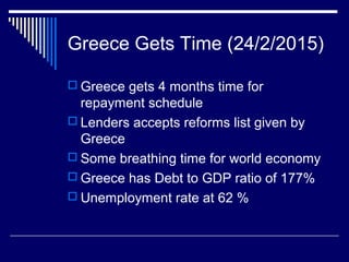 Greece Gets Time (24/2/2015)
 Greece gets 4 months time for
repayment schedule
 Lenders accepts reforms list given by
Greece
 Some breathing time for world economy
 Greece has Debt to GDP ratio of 177%
 Unemployment rate at 62 %
 