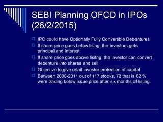 SEBI Planning OFCD in IPOs
(26/2/2015)
 IPO could have Optionally Fully Convertible Debentures
 If share price goes below lising, the investors gets
principal and Interest
 If share price goes above lisitng, the investor can convert
debenture into shares and sell
 Objective to give retail investor protection of capital
 Between 2008-2011 out of 117 stocks, 72 that is 62 %
were trading below issue price after six months of listing.
 