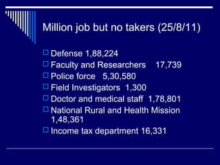 Million job but no takers (25/8/11)
 Defense 1,88,224
 Faculty and Researchers 17,739
 Police force 5,30,580
 Field Investigators 1,300
 Doctor and medical staff 1,78,801
 National Rural and Health Mission
1,48,361
 Income tax department 16,331
 