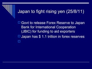 Japan to fight rising yen (25/8/11)
 Govt to release Forex Reserve to Japan
Bank for International Cooperation
(JBIC) for funding to aid exporters
 Japan has $ 1.1 trillion in forex reserves

 