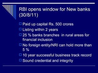 RBI opens window for New banks
(30/8/11)
 Paid up capital Rs. 500 crores
 Listing within 2 years
 25 % banks branches in rural areas for
financial inclusion
 No foreign entity/NRI can hold more than
5 %
 10 year successful business track record
 Sound credential and integrity
 