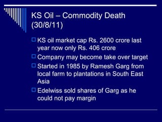 KS Oil – Commodity Death
(30/8/11)
 KS oil market cap Rs. 2600 crore last
year now only Rs. 406 crore
 Company may become take over target
 Started in 1985 by Ramesh Garg from
local farm to plantations in South East
Asia
 Edelwiss sold shares of Garg as he
could not pay margin
 