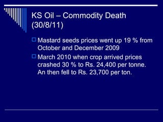 KS Oil – Commodity Death
(30/8/11)
 Mastard seeds prices went up 19 % from
October and December 2009
 March 2010 when crop arrived prices
crashed 30 % to Rs. 24,400 per tonne.
An then fell to Rs. 23,700 per ton.
 