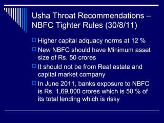 Usha Throat Recommendations –
NBFC Tighter Rules (30/8/11)
 Higher capital adquacy norms at 12 %
 New NBFC should have Minimum asset
size of Rs. 50 crores
 It should not be from Real estate and
capital market company
 In June 2011, banks exposure to NBFC
is Rs. 1,69,000 crores which is 50 % of
its total lending which is risky
 