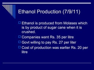 Ethanol Production (7/9/11)
 Ethanol is produced from Molases which
is by product of sugar cane when it is
crushed.
 Companies want Rs. 35 per litre
 Govt willing to pay Rs. 27 per liter
 Cost of production was earlier Rs. 20 per
litre
 