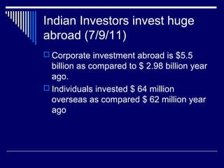 Indian Investors invest huge
abroad (7/9/11)
 Corporate investment abroad is $5.5
billion as compared to $ 2.98 billion year
ago.
 Individuals invested $ 64 million
overseas as compared $ 62 million year
ago
 