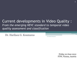 Current developments in Video Quality :
From the emerging HEVC standard to temporal video
quality assessment and classification
Dr. Harilaos G. Koumaras
Friday 22 June 2012
FTW, Vienna, Austria
1
Dr. Harilaos Koumaras
 
