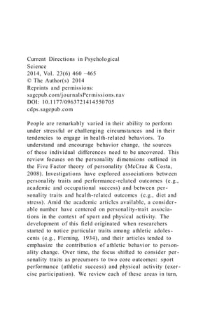 Current Directions in Psychological
Science
2014, Vol. 23(6) 460 –465
© The Author(s) 2014
Reprints and permissions:
sagepub.com/journalsPermissions.nav
DOI: 10.1177/0963721414550705
cdps.sagepub.com
People are remarkably varied in their ability to perform
under stressful or challenging circumstances and in their
tendencies to engage in health-related behaviors. To
understand and encourage behavior change, the sources
of these individual differences need to be uncovered. This
review focuses on the personality dimensions outlined in
the Five Factor theory of personality (McCrae & Costa,
2008). Investigations have explored associations between
personality traits and performance-related outcomes (e.g.,
academic and occupational success) and between per-
sonality traits and health-related outcomes (e.g., diet and
stress). Amid the academic articles available, a consider -
able number have centered on personality-trait associa-
tions in the context of sport and physical activity. The
development of this field originated when researchers
started to notice particular traits among athletic adoles-
cents (e.g., Fleming, 1934), and their articles tended to
emphasize the contribution of athletic behavior to person-
ality change. Over time, the focus shifted to consider per -
sonality traits as precursors to two core outcomes: sport
performance (athletic success) and physical activity (exer -
cise participation). We review each of these areas in turn,
 