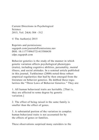 Current Directions in Psychological
Science
2015, Vol. 24(4) 304 –312
© The Author(s) 2015
Reprints and permissions:
sagepub.com/journalsPermissions.nav
DOI: 10.1177/0963721415580430
cdps.sagepub.com
Behavior genetics is the study of the manner in which
genetic variation affects psychological phenotypes
(traits), including cognitive abilities, personality, mental
illness, and social attitudes. In a seminal article published
in this journal, Turkheimer (2000) noted three robust
empirical regularities that had by then emerged from the
literature on behavior genetics. He dubbed these regu-
larities the “Three Laws of Behavior Genetics.” They are:
1. All human behavioral traits are heritable. [That is,
they are affected to some degree by genetic
variation.]
2. The effect of being raised in the same family is
smaller than the effect of genes.
3. A substantial portion of the variation in complex
human behavioral traits is not accounted for by
the effects of genes or families.
These observations surprised many outsiders to the
 