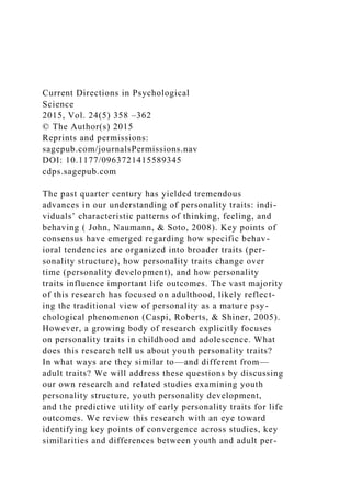 Current Directions in Psychological
Science
2015, Vol. 24(5) 358 –362
© The Author(s) 2015
Reprints and permissions:
sagepub.com/journalsPermissions.nav
DOI: 10.1177/0963721415589345
cdps.sagepub.com
The past quarter century has yielded tremendous
advances in our understanding of personality traits: indi-
viduals’ characteristic patterns of thinking, feeling, and
behaving ( John, Naumann, & Soto, 2008). Key points of
consensus have emerged regarding how specific behav-
ioral tendencies are organized into broader traits (per-
sonality structure), how personality traits change over
time (personality development), and how personality
traits influence important life outcomes. The vast majority
of this research has focused on adulthood, likely reflect-
ing the traditional view of personality as a mature psy-
chological phenomenon (Caspi, Roberts, & Shiner, 2005).
However, a growing body of research explicitly focuses
on personality traits in childhood and adolescence. What
does this research tell us about youth personality traits?
In what ways are they similar to—and different from—
adult traits? We will address these questions by discussing
our own research and related studies examining youth
personality structure, youth personality development,
and the predictive utility of early personality traits for life
outcomes. We review this research with an eye toward
identifying key points of convergence across studies, key
similarities and differences between youth and adult per-
 