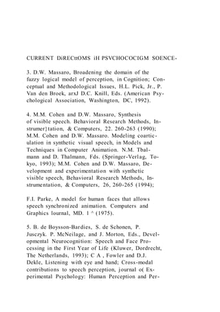 CURRENT DiRECttOMS iH PSVCHOCOCIGM SOENCE-
3. D.W. Massaro, Broadening the domain of the
fuzzy logical model of perception, in Cognition; Con-
ceptual and Methodological Issues, H.L. Pick, Jr., P.
Van den Broek, arxJ D.C. Knill, Eds. (American Psy-
chological Association, Washington, DC, 1992).
4. M.M. Cohen and D.W. Massaro, Synthesis
of visible speech. Behavioral Research Methods, In-
strumer}tation, & Computers, 22. 260-263 (1990);
M.M. Cohen and D.W. Massaro. Modeling coartic-
ulation in synthetic visual speech, in Models and
Techniques in Computer Animation. N.M. Tbal-
mann and D. Thalmann, Fds. (Springer-Verlag, To-
kyo, 1993); M.M. Cohen and D.W. Massaro, De-
velopment and experimentation with synthetic
visible speech, Behavioral Research Methods, In-
strumentation, & Computers, 26, 260-265 (1994);
F.I. Parke, A model for human faces that allows
speech synchronized animation. Computers and
Graphics lournal, MD. 1 ^ (1975).
5. B. de Boysson-Bardies, S. de Schonen, P.
Jusczyk. P. McNeilage, and J. Morton, Eds., Devel-
opmental Neurocognition: Speech and Face Pro-
cessing in the First Year of Life (Kluwer, Dordrecht,
The Netherlands, 1993); C A , Fowler and D.J.
Dekle, Listening with eye and hand; Cross-modal
contributions to speech perception, journal o( Ex-
perimental Psychology: Human Perception and Per-
 