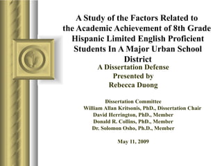 A Study of the Factors Related to  the Academic Achievement of 8th Grade  Hispanic Limited English Proficient Students In A Major Urban School District A Dissertation Defense Presented by Rebecca Duong Dissertation Committee William Allan Kritsonis, PhD., Dissertation Chair David Herrington, PhD., Member Donald R. Collins, PhD., Member Dr. Solomon Osho, Ph.D., Member May 11, 2009 
