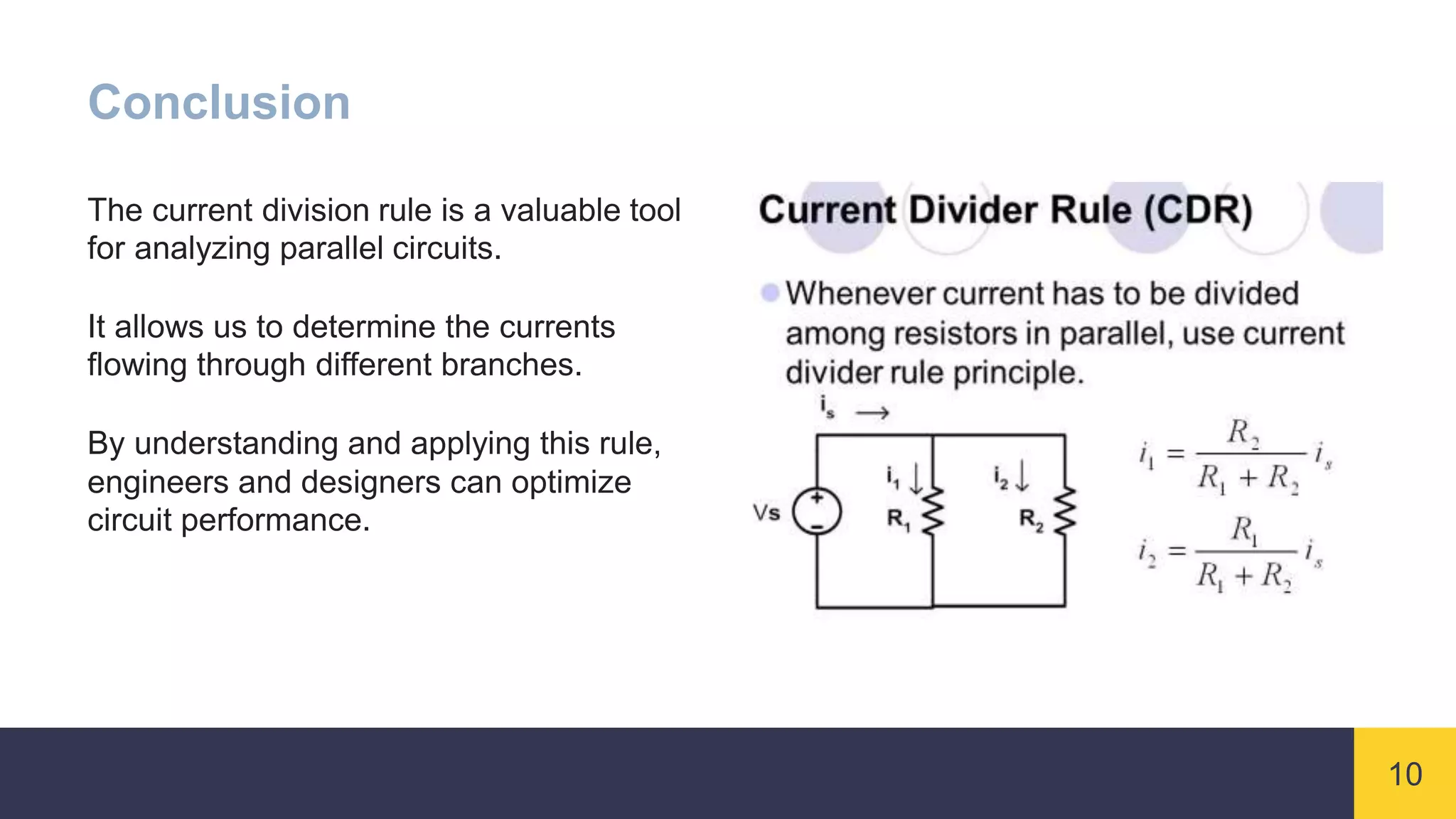 10
Conclusion
The current division rule is a valuable tool
for analyzing parallel circuits.
It allows us to determine the currents
flowing through different branches.
By understanding and applying this rule,
engineers and designers can optimize
circuit performance.
 