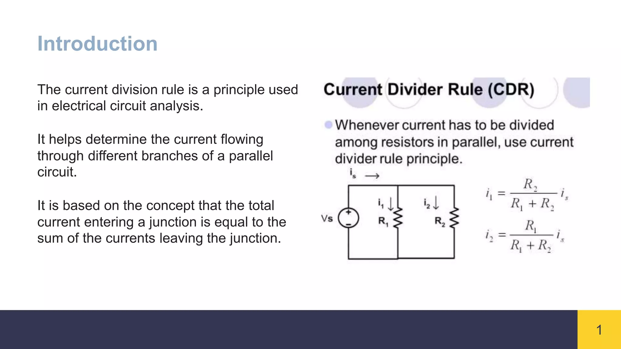 1
Introduction
The current division rule is a principle used
in electrical circuit analysis.
It helps determine the current flowing
through different branches of a parallel
circuit.
It is based on the concept that the total
current entering a junction is equal to the
sum of the currents leaving the junction.
 