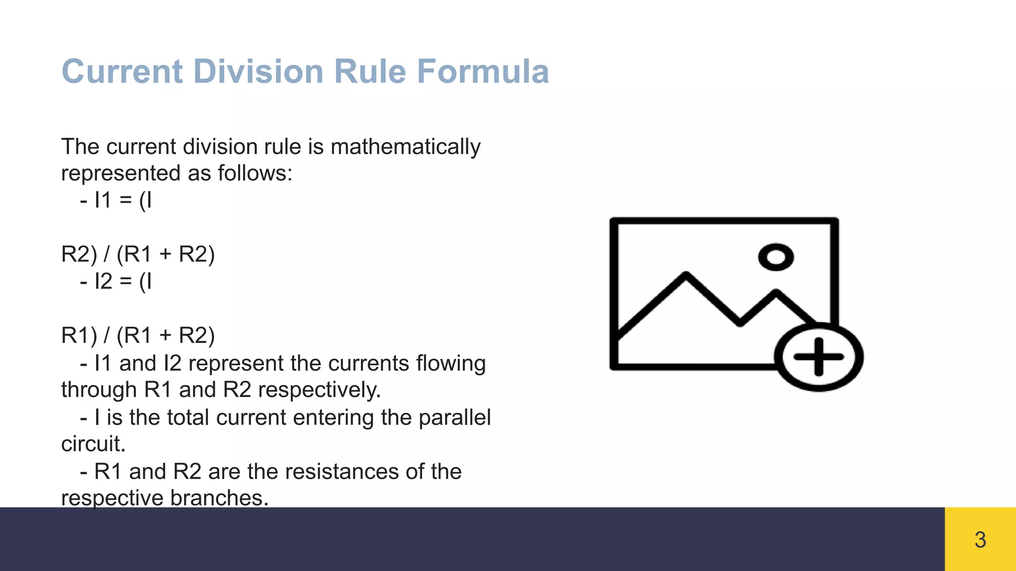 3
Current Division Rule Formula
The current division rule is mathematically
represented as follows:
- I1 = (I
R2) / (R1 + R2)
- I2 = (I
R1) / (R1 + R2)
- I1 and I2 represent the currents flowing
through R1 and R2 respectively.
- I is the total current entering the parallel
circuit.
- R1 and R2 are the resistances of the
respective branches.
 
