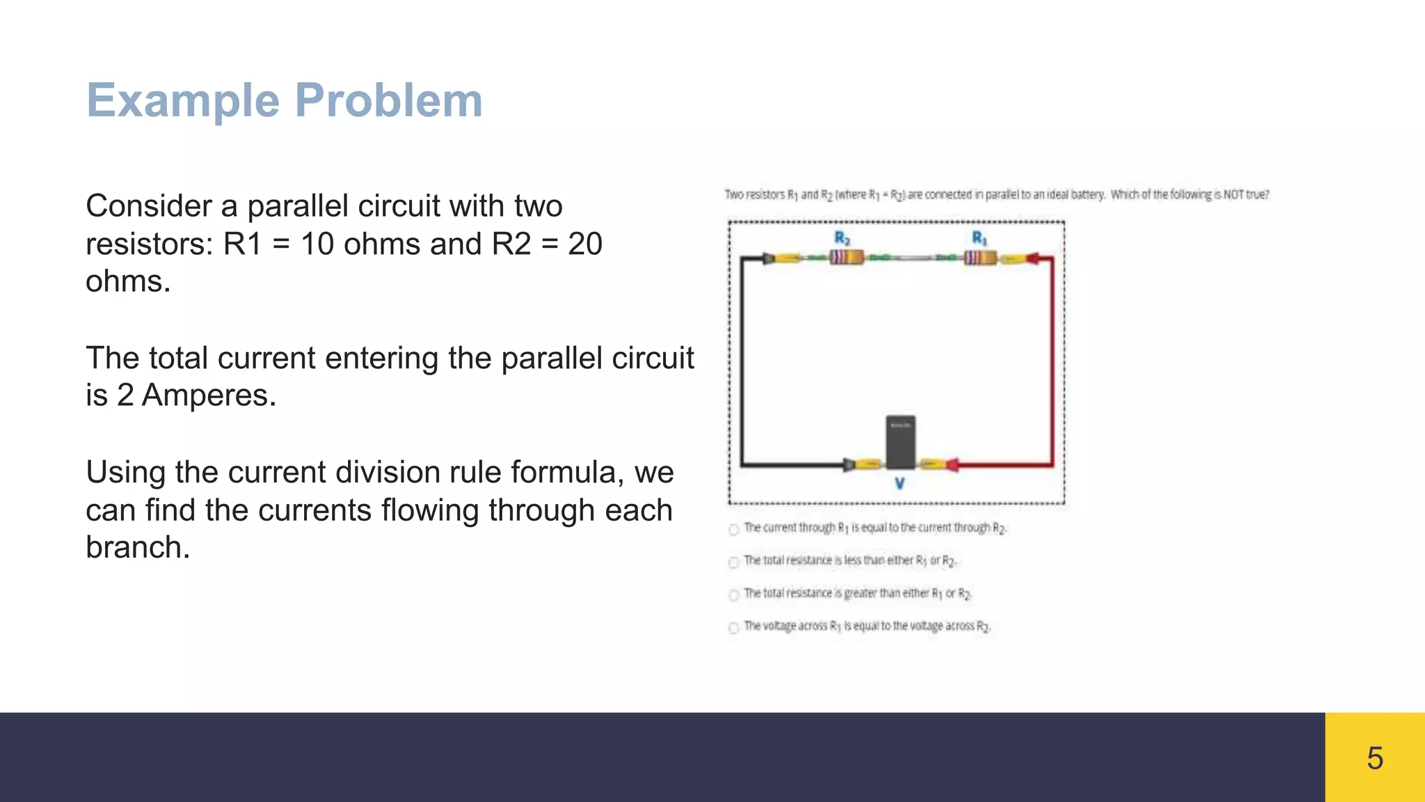 5
Example Problem
Consider a parallel circuit with two
resistors: R1 = 10 ohms and R2 = 20
ohms.
The total current entering the parallel circuit
is 2 Amperes.
Using the current division rule formula, we
can find the currents flowing through each
branch.
 