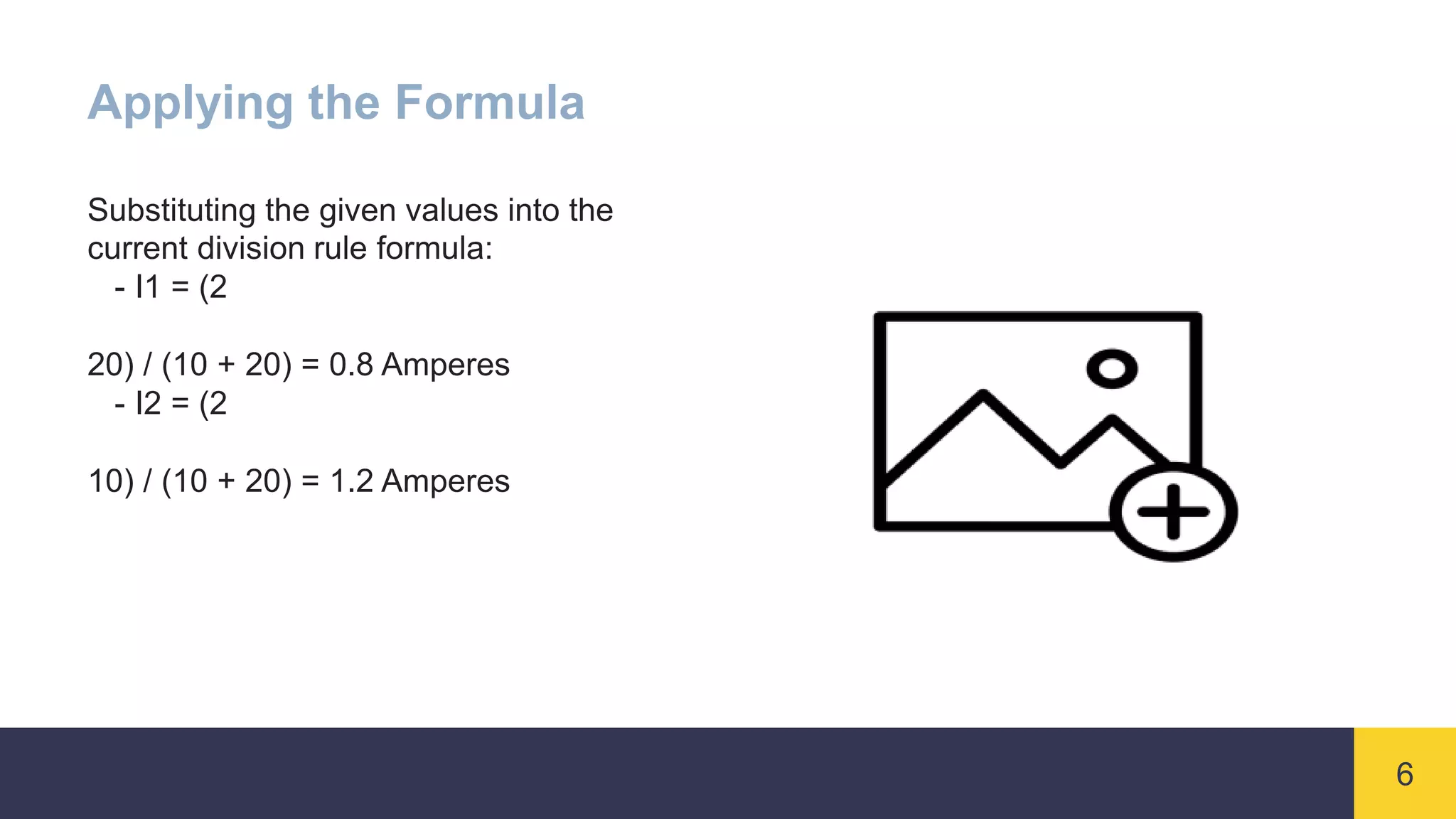 6
Applying the Formula
Substituting the given values into the
current division rule formula:
- I1 = (2
20) / (10 + 20) = 0.8 Amperes
- I2 = (2
10) / (10 + 20) = 1.2 Amperes
 