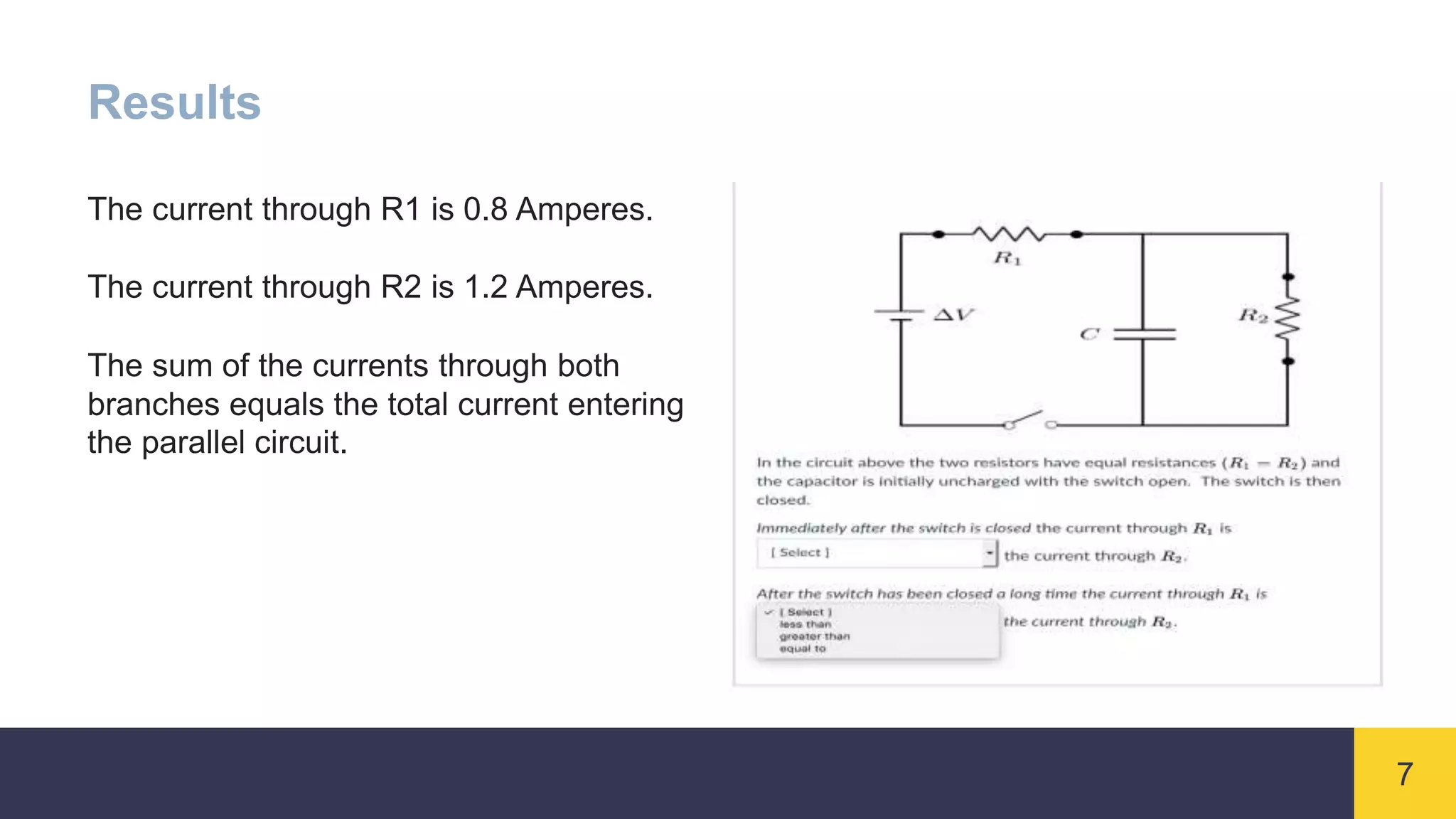 7
Results
The current through R1 is 0.8 Amperes.
The current through R2 is 1.2 Amperes.
The sum of the currents through both
branches equals the total current entering
the parallel circuit.
 