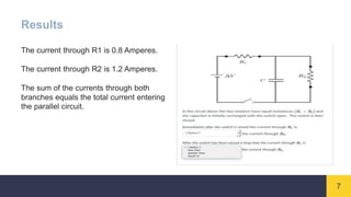 7
Results
The current through R1 is 0.8 Amperes.
The current through R2 is 1.2 Amperes.
The sum of the currents through both
branches equals the total current entering
the parallel circuit.
 
