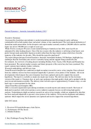 Current Dynamics - Australia Automobile Industry 2013

Executive Summary
At present the Australian auto industry is under tremendous pressure from imports and is suffering
considerable fall in both market share and actual volume of cars manufactured. The total annual production of
Australian-made automobiles for the domestic and export market currently stands at 200,000 vehicles and this
figure was above 300,000 just a couple of years ago.
While Ford is ceasing its 90 years of auto manufacturing in Australia in late 2016, mass layoffs are
anticipated by other leading players. One of the key reasons why the industry is suffering is that buyers now
prefer foreign made particularly Japanese models rather than the large family sedans which have been the
mainstay of the industry for decades. Why should the report be purchased?
The report &lsquo;&rsquo;Current Dynamics-Australia Automobile Industry 2013&rdquo; highlights key
challenges that the Australian auto sector is currently facing and the support being extended by the
Government. An overview of leading players including Holden, Ford, Toyota, GM, Mazda and Hyundai has
been presented. The current market scenario and future prospects of the sector has also been examined. The
report contains latest industry leaders verbatim.
Research methodology and delivery time
Smart Research Insights has conducted in depth secondary research to arrive at key insights. Data collected
from key industry sources has been analyzed impartially to present a clear picture of the industry. All recent
developments which impact the sector dynamics have been captured and used to support the research
hypothesis. The report is available as single-site single-user license. The delivery time for the electronic
version of the report is 3 business days as each copy undergoes thorough quality check and is updated with the
most recent information available. The delivery time for hard copies is approximately 5 business days, as each
hard copy is custom printed for the client.
About Smart Research Insights (SRI)
SRI is a research organization specializing in industry research reports and custom research. Our team of
dedicated researchers with rich experience across industry segments focuses on delivering high quality
analysis. Undertaking in-depth secondary research we arrive at key insights, which are supported by data that
has been analyzed impartially to present a clear picture of the industry. All recent developments and industry
opinions which impact the sector dynamics are captured and used to support the research hypothesis.
table Of Content

1. Overview Of Australia&rsquo;s Auto Sector
1.1 Performance Of The Sector
1.2 Market Statistics

2. Key Challenges Facing The Sector
Current Dynamics - Australia Automobile Industry 2013

 