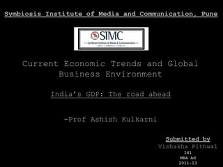 Symbiosis Institute of Media and Communication, Pune




    Current Economic Trends and Global
           Business Environment

           India’s GDP: The road ahead


              -Prof Ashish Kulkarni

                                        Submitted by
                                      Vishakha Pithwal
                                              141
                                            MBA Ad
                                           2011-13
 