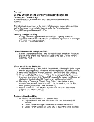Current
Energy Efficiency and Conservation Activities for the
Shreveport Community
-City of Shreveport, Caddo Parish and Caddo Parish School Board-
10.29.09

The following is a summary of the energy efficiency and conservation activities
for the Shreveport community by focus area for the Comprehensive
Energy Efficiency and Conservation Plan:

Building Energy Efficiency:
   1. Energy Efficiency upgrades to City Buildings – Lighting and HVAC
      upgrades that include 33 buildings? (number and square feet of buildings?
      Funding? Types of upgrades?)




Clean and renewable Energy Sources:
   1. Landfill Methane Recapture – The city has installed a methane recapture
      project at the landfill. The methane is used at the local General Motors
      assembly Plant.



Waste and Pollution Reduction:
  1. Curbside Recycling – The city has implemented curbside pickup for single
     stream recycling of most residential trash except food & hazardous waste.
  2. Household hazardous Waste Collection – (Describe and how funded?)
  3. Sewerage Sludge Recycling – 100% of the sewerage sludge from waste
     treatment is processed into “class EQ” materials for use on local farms. No
     sludge is going to the land fill. (how funded and how distributed?)
  4. Recycling of Sewerage Effluent (Gray Water?) – A pipeline is being
     installed from a waste treatment plant to the Industrial Port of the Red
     River (funding? who uses? how processed?)
  5. Ozone Abatement – The city has implemented an ozone abatement
     program (describe? Funding?)


Transportation / Land Use:
   1. Bio-diesel Fuel Blend to reduce fossil fuel use –
         a. City Diesel fuel fleet now uses a blend of 10% bio-diesel (how
             funded?)
         b. Caddo Parish is using B10 or B20 in the entire vehicle fleet
         c. Caddo Parish Schools are using B10 or B20 in the entire bus fleet
 