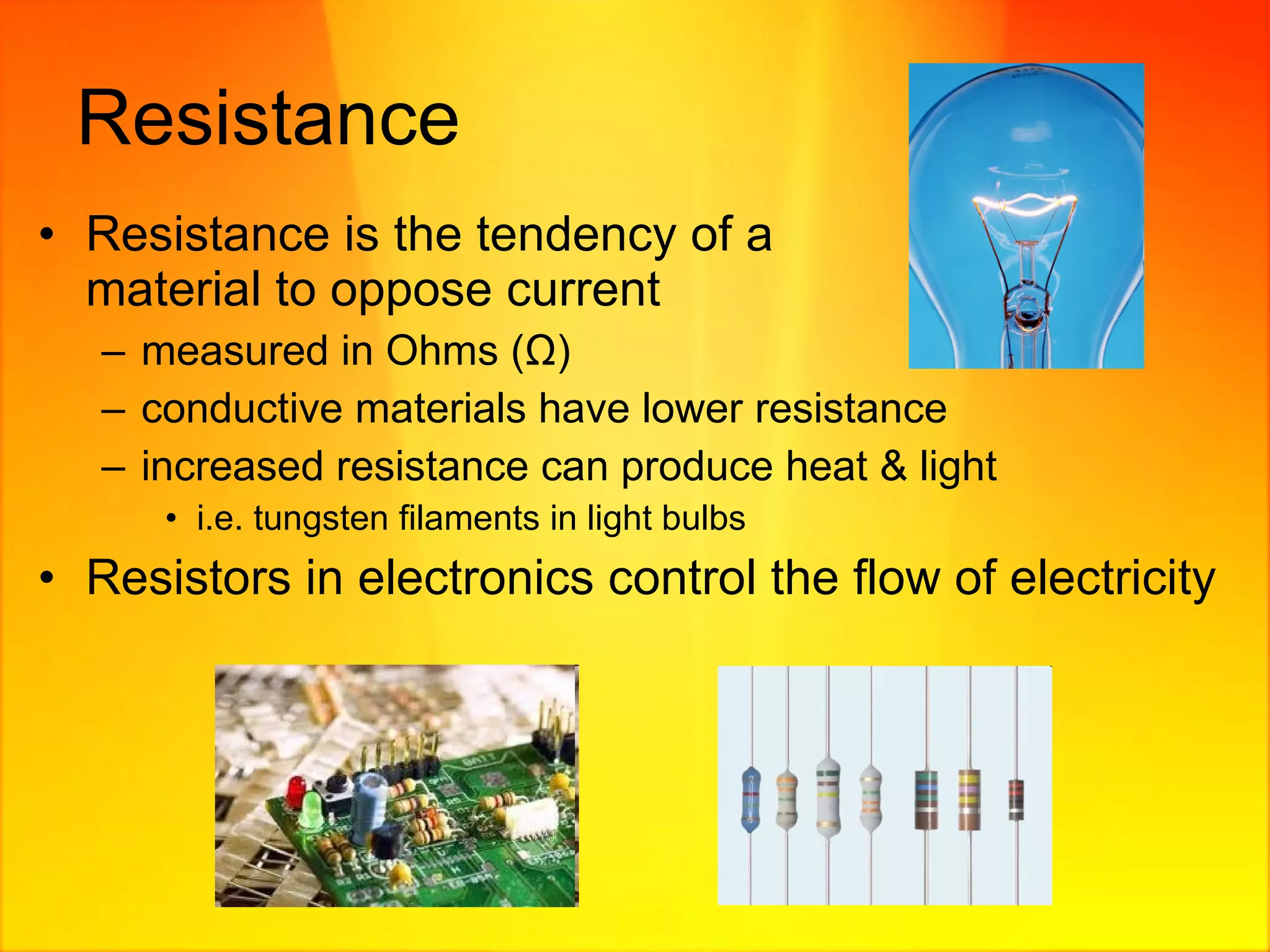 Resistance Resistance is the tendency of a  material to oppose current  measured in Ohms ( Ω ) conductive materials have lower resistance increased resistance can produce heat & light i.e. tungsten filaments in light bulbs Resistors in electronics control the flow of electricity 