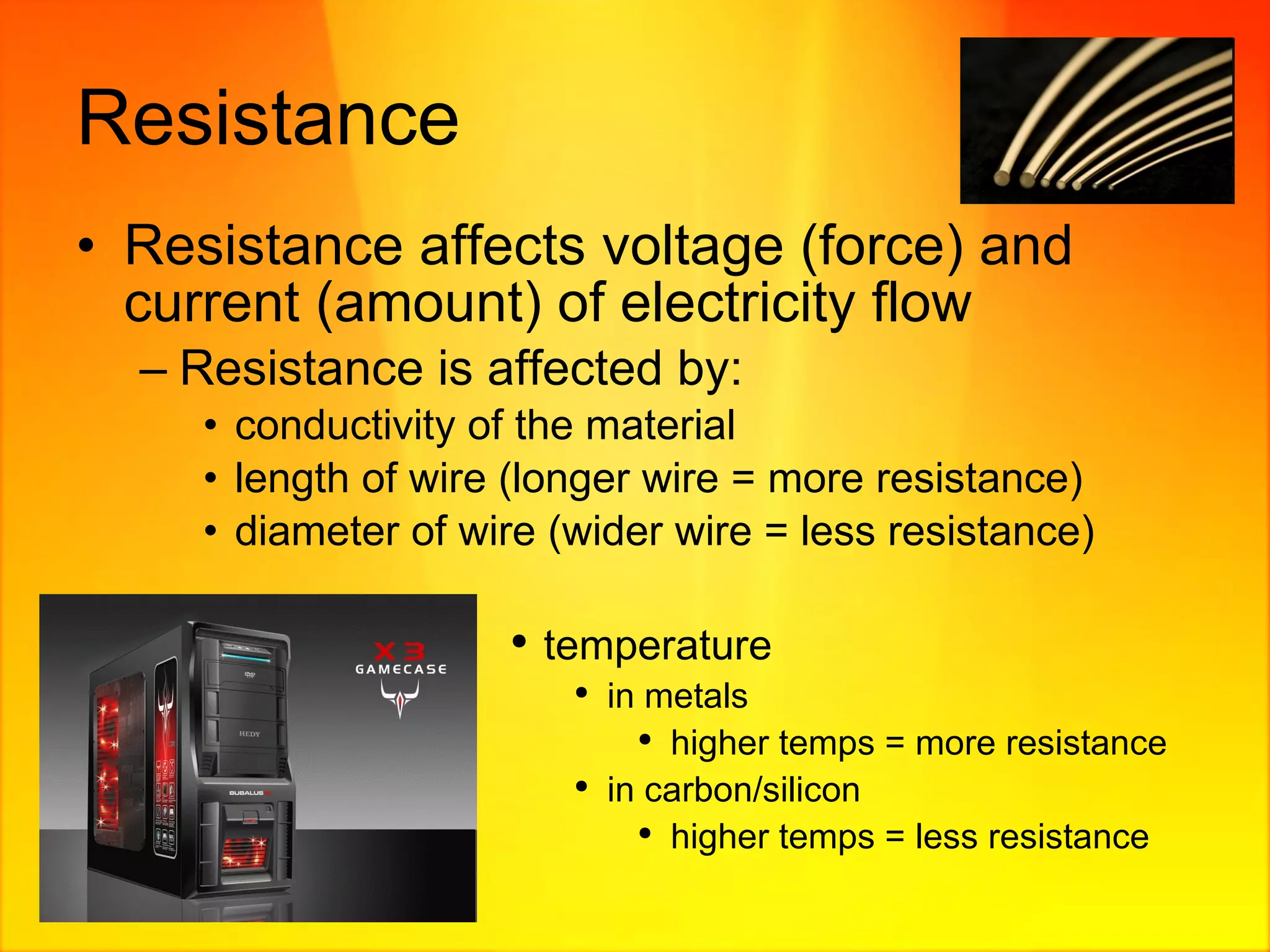 Resistance Resistance affects voltage (force) and current (amount) of electricity flow Resistance is affected by: conductivity of the material length of wire (longer wire = more resistance) diameter of wire (wider wire = less resistance) temperature in metals higher temps = more resistance in carbon/silicon higher temps = less resistance 