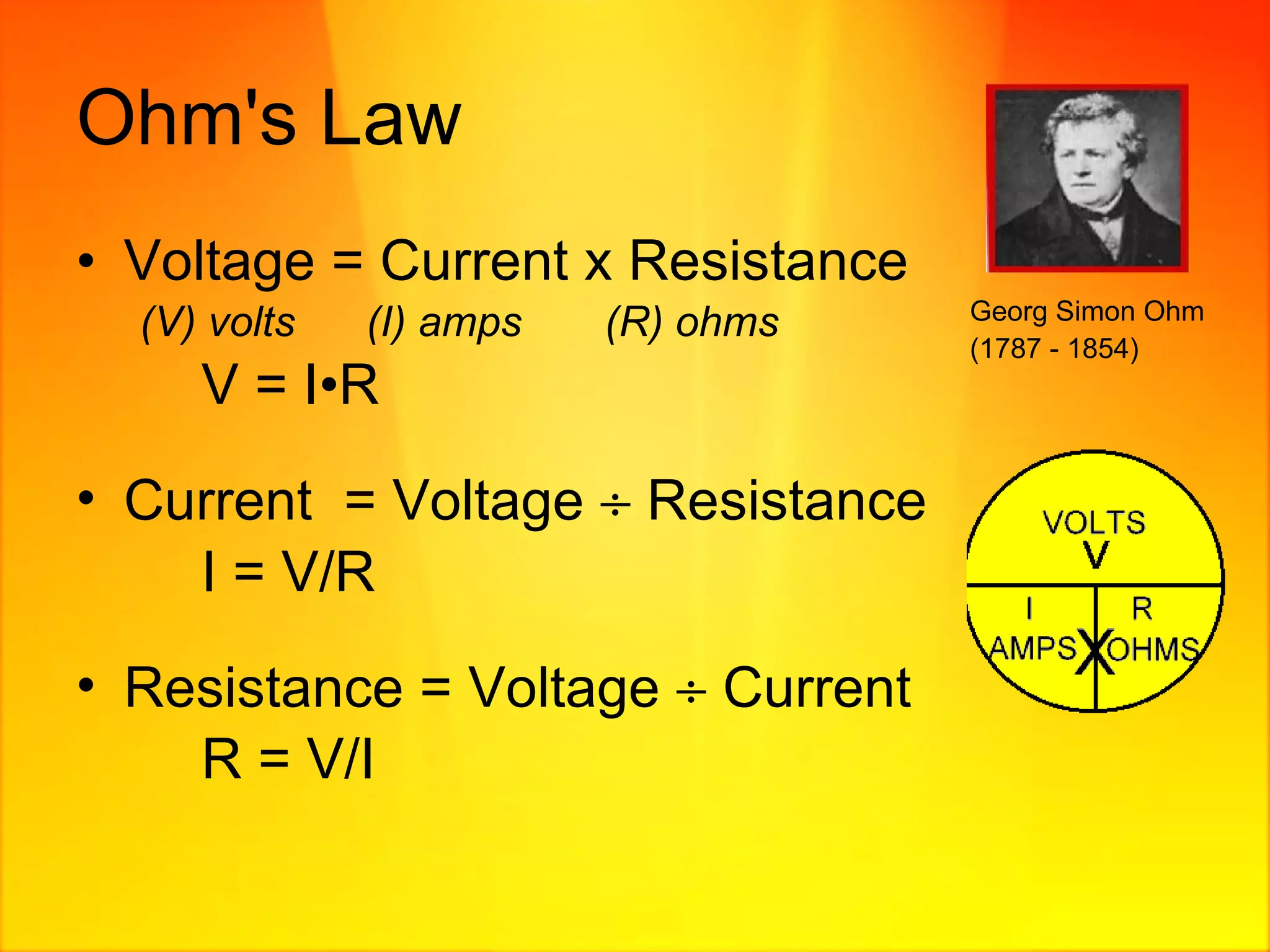 Ohm's Law Voltage = Current x Resistance (V) volts  (I) amps  (R) ohms V = I • R Current  = Voltage    Resistance I = V/R  Resistance = Voltage    Current  R = V/I Georg Simon Ohm (1787 - 1854)   