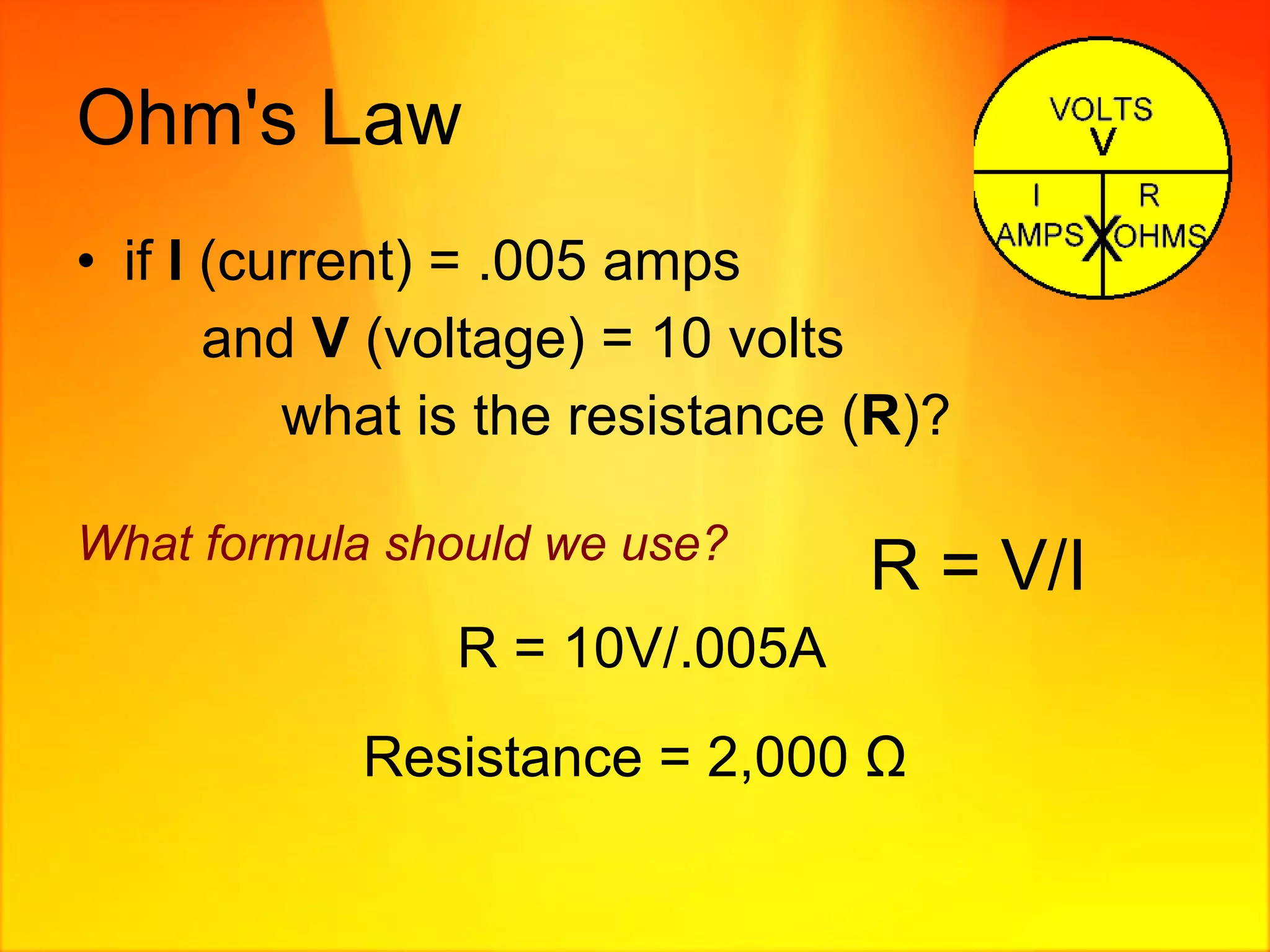 Ohm's Law if  I  (current) = .005 amps and  V  (voltage) = 10 volts   what is the resistance ( R )? What formula should we use?   R = 10V/.005A Resistance = 2,000  Ω R = V/I 