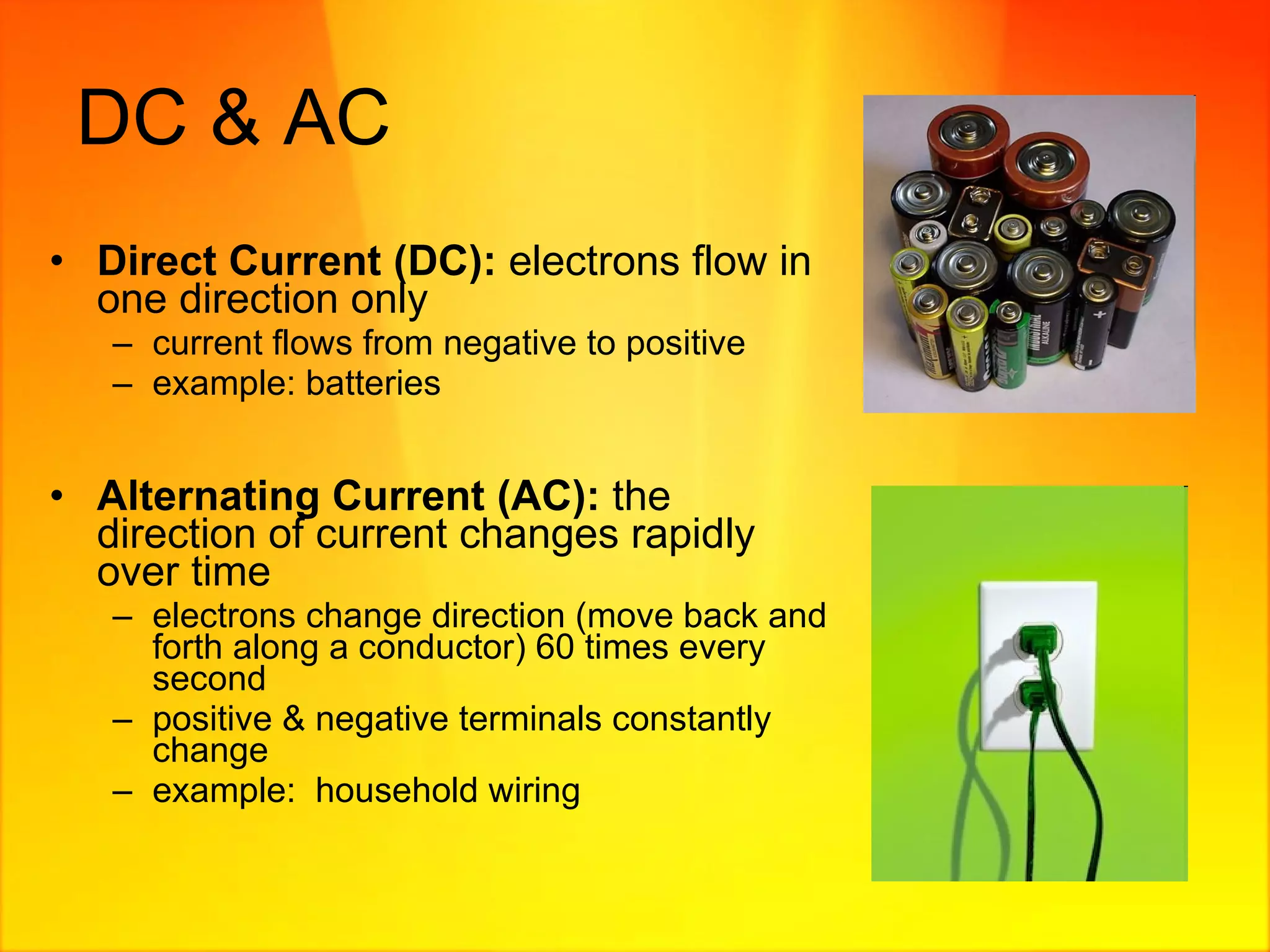 DC & AC Direct Current (DC):  electrons flow in one direction only current flows from negative to positive example: batteries Alternating Current (AC):  the direction of current changes rapidly over time electrons change direction (move back and forth along a conductor) 60 times every second positive & negative terminals constantly change example:  household wiring  