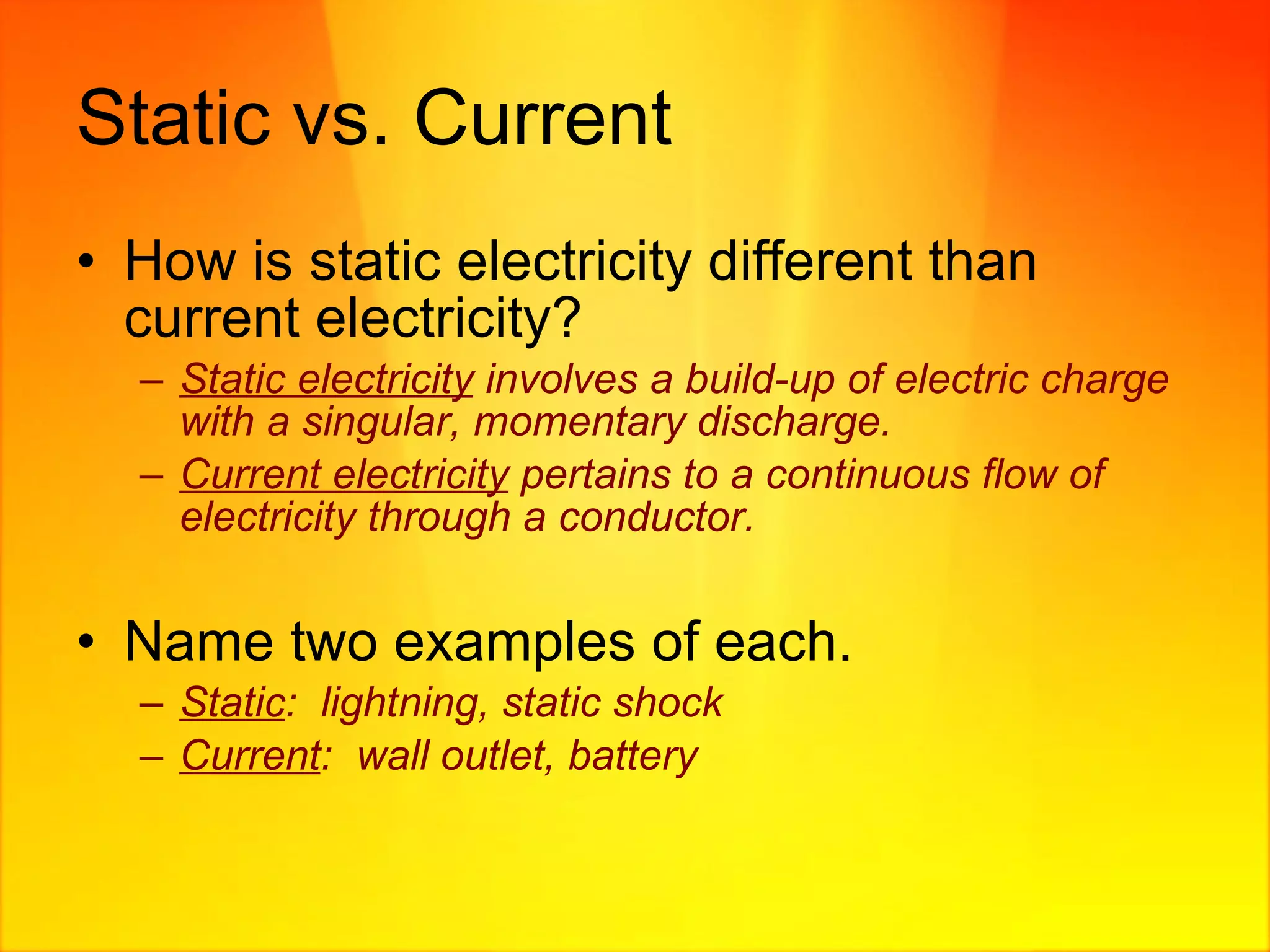 Static vs. Current How is static electricity different than current electricity? Static electricity  involves a build-up of electric charge with a singular, momentary discharge. Current electricity  pertains to a continuous flow of electricity through a conductor. Name two examples of each. Static :  lightning, static shock Current :  wall outlet, battery 