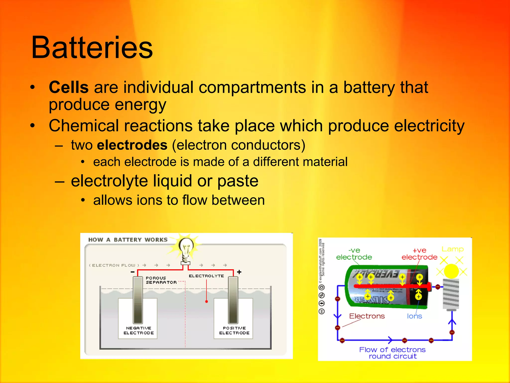 Batteries  Cells  are individual compartments in a battery that produce energy Chemical reactions take place which produce electricity  two  electrodes  (electron conductors) each electrode is made of a different material electrolyte liquid or paste allows ions to flow between 