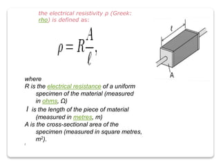 where
R is the electrical resistance of a uniform
specimen of the material (measured
in ohms, Ω)
l is the length of the piece of material
(measured in metres, m)
A is the cross-sectional area of the
specimen (measured in square metres,
m2).
l
the electrical resistivity ρ (Greek:
rho) is defined as:
 