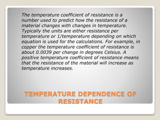 TEMPERATURE DEPENDENCE OF
RESISTANCE
The temperature coefficient of resistance is a
number used to predict how the resistance of a
material changes with changes in temperature.
Typically the units are either resistance per
temperature or 1/temperature depending on which
equation is used for the calculations. For example, in
copper the temperature coefficient of resistance is
about 0.0039 per change in degrees Celsius. A
positive temperature coefficient of resistance means
that the resistance of the material will increase as
temperature increases.
 